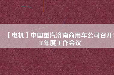 【電機】中國重汽濟南商用車公司召開2018年度工作會議