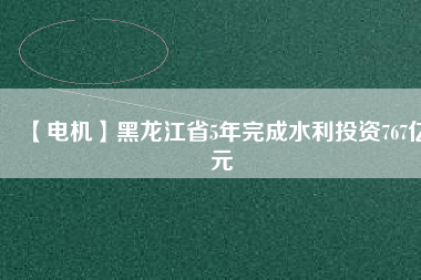 【電機】黑龍江省5年完成水利投資767億元