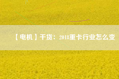 【電機】干貨:2018重卡行業怎么變