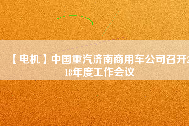 【電機】中國重汽濟南商用車公司召開2018年度工作會議