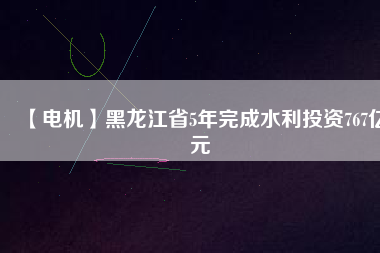 【電機】黑龍江省5年完成水利投資767億元