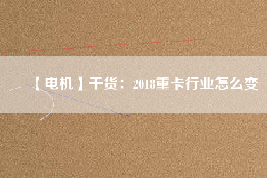 【電機】干貨:2018重卡行業怎么變