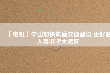 【電機】中山加快軌道交通建設 更好融入粵港澳大灣區