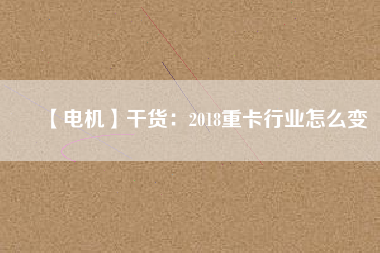【電機】干貨:2018重卡行業怎么變