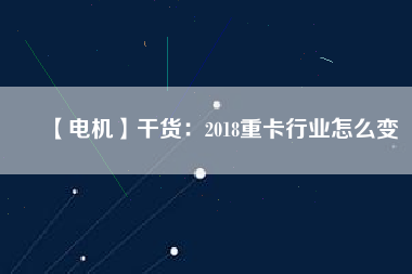 【電機】干貨:2018重卡行業怎么變