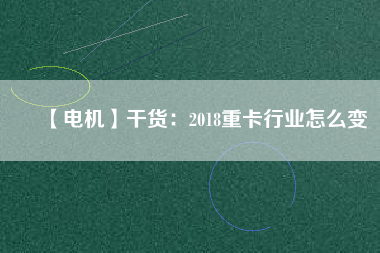 【電機】干貨:2018重卡行業怎么變