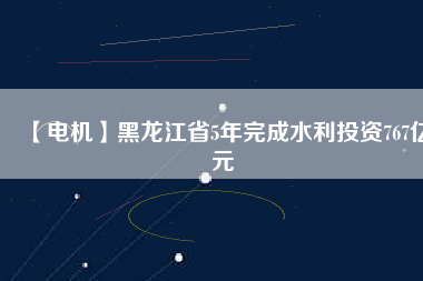 【電機】黑龍江省5年完成水利投資767億元