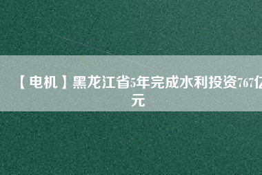 【電機】黑龍江省5年完成水利投資767億元
