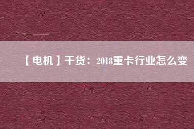 【電機】干貨:2018重卡行業怎么變