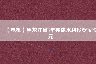 【電機】黑龍江省5年完成水利投資767億元