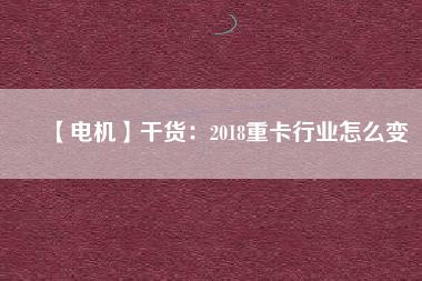 【電機】干貨:2018重卡行業怎么變