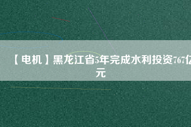 【電機】黑龍江省5年完成水利投資767億元