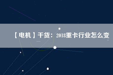 【電機】干貨:2018重卡行業怎么變