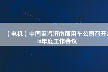 【電機】中國重汽濟南商用車公司召開2018年度工作會議