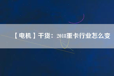 【電機】干貨:2018重卡行業怎么變