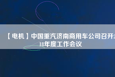 【電機】中國重汽濟南商用車公司召開2018年度工作會議