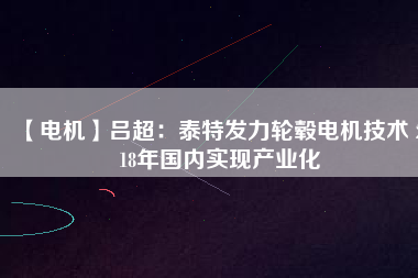 【電機】呂超:泰特發力輪轂電機技術 2018年國內實現產業化