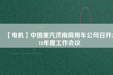 【電機】中國重汽濟南商用車公司召開2018年度工作會議