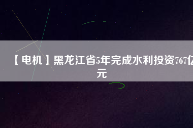 【電機】黑龍江省5年完成水利投資767億元