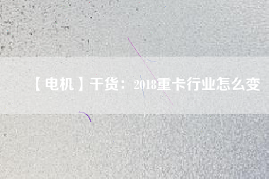 【電機】干貨:2018重卡行業怎么變