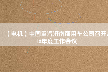 【電機】中國重汽濟南商用車公司召開2018年度工作會議