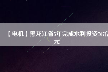 【電機】黑龍江省5年完成水利投資767億元