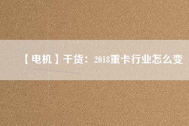 【電機】干貨:2018重卡行業怎么變