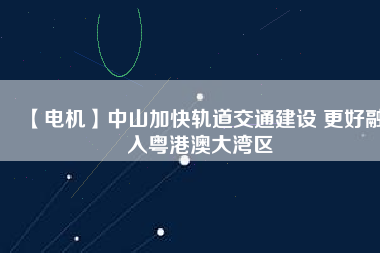 【電機】中山加快軌道交通建設 更好融入粵港澳大灣區