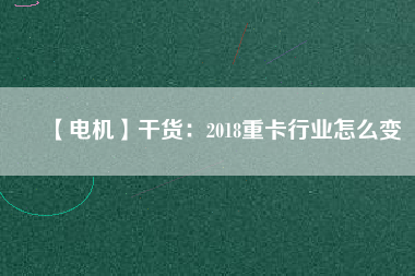 【電機】干貨:2018重卡行業怎么變