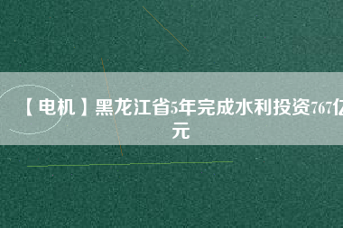 【電機】黑龍江省5年完成水利投資767億元
