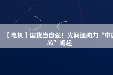 【電機】國貨當自強!光潤通助力“中國芯”崛起
