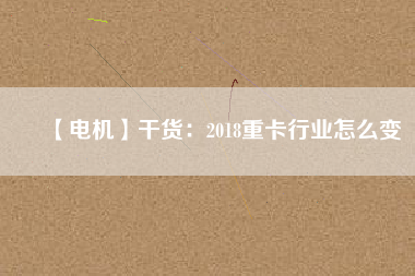 【電機】干貨:2018重卡行業怎么變