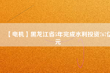 【電機】黑龍江省5年完成水利投資767億元