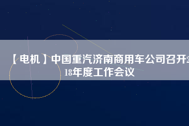 【電機】中國重汽濟南商用車公司召開2018年度工作會議