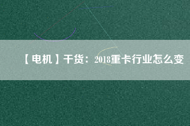 【電機】干貨:2018重卡行業怎么變