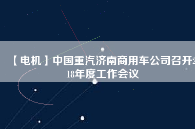 【電機】中國重汽濟南商用車公司召開2018年度工作會議