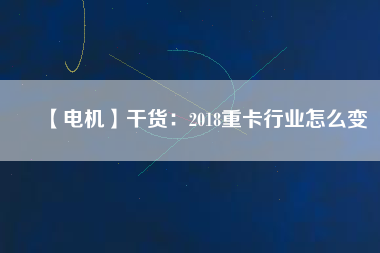 【電機】干貨:2018重卡行業怎么變