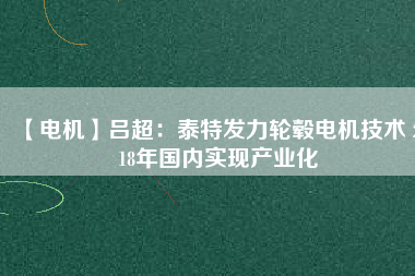 【電機】呂超:泰特發力輪轂電機技術 2018年國內實現產業化