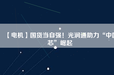 【電機】國貨當自強!光潤通助力“中國芯”崛起