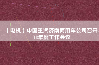 【電機】中國重汽濟南商用車公司召開2018年度工作會議