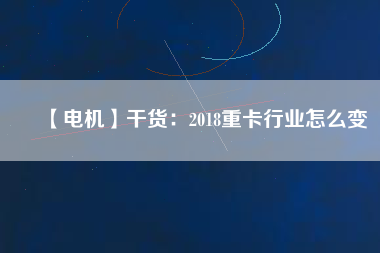 【電機】干貨:2018重卡行業怎么變