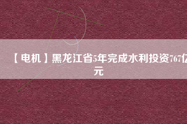 【電機】黑龍江省5年完成水利投資767億元