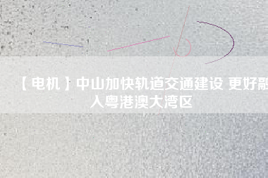 【電機】中山加快軌道交通建設 更好融入粵港澳大灣區