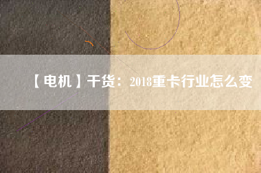 【電機】干貨:2018重卡行業怎么變