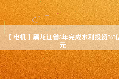 【電機】黑龍江省5年完成水利投資767億元