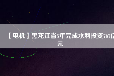 【電機】黑龍江省5年完成水利投資767億元