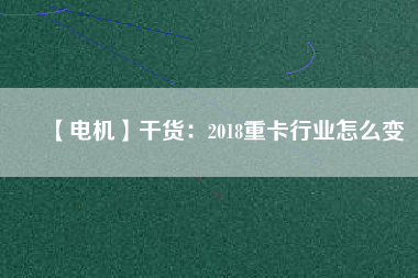 【電機】干貨:2018重卡行業怎么變