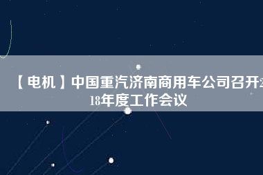 【電機】中國重汽濟南商用車公司召開2018年度工作會議