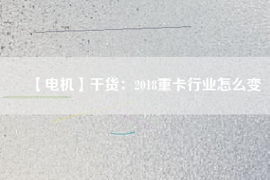 【電機】干貨:2018重卡行業怎么變