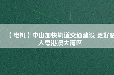 【電機】中山加快軌道交通建設 更好融入粵港澳大灣區